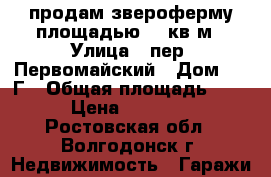 продам звероферму площадью 108кв.м › Улица ­ пер. Первомайский › Дом ­ 2 Г › Общая площадь ­ 108 › Цена ­ 380 000 - Ростовская обл., Волгодонск г. Недвижимость » Гаражи   